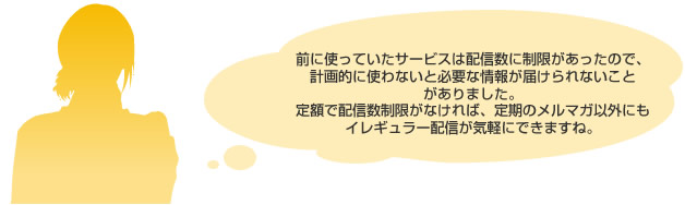 前に使っていたサービスは配信数に制限があったので、
							計画的に使わないと必要な情報が届けられないことがありました。
							定額で配信数制限がなければ、定期のメルマガ以外にも
							イレギュラー配信が気軽にできますね。
							