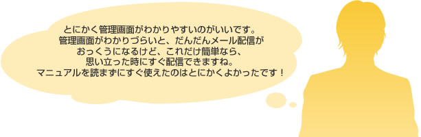 とにかく管理画面がわかりやすいのがいいです。
							管理画面がわかりづらいと、だんだんメール配信が
							おっくうになるけど、これだけ簡単なら、
							思い立った時にすぐ配信できますね。
							マニュアルを読まずにすぐ使えたのはとにかくよかったです！
							