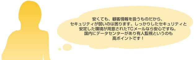 安くても、顧客情報を扱うものだから、
							セキュリティが弱いのは困ります。しっかりしたセキュリティと
							安定した環境が用意されたTCメールなら安心ですね。
							国内にデータセンターがあり有人監視というのも
							高ポイントです！
							